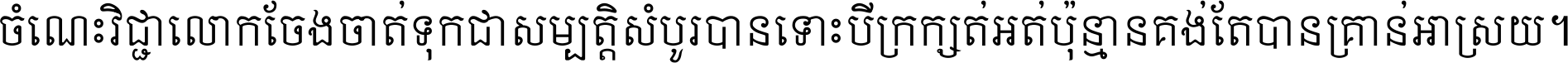 ចំណេះ​វិជ្ជា​លោក​ចែង​ចាត់ ទុក​ជា​សម្បត្តិ​សំបូរ​បាន ទោះ​បី​ក្រក្សត់​អត់​ប៉ុន្មាន គង់​តែ​បាន​គ្រាន់​អាស្រ័យ ។