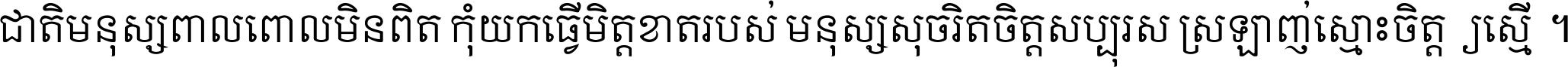 ជាតិ​មនុស្ស​ពាល​ពោល​មិន​ពិត កុំ​យក​ធ្វើ​មិត្ត​ខាត​របស់ មនុស្ស​សុចរិត​ចិត្ត​សប្បុរស ស្រឡាញ់​ស្មោះ​ចិត្ត​ឲ្យ​ស្មើ ។