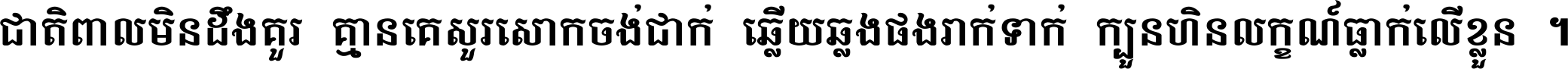 ជាតិ​ពាល​មិន​ដឹង​គួរ គ្មាន​គេ​សួរ​សោក​ចង់​ជាក់ ឆ្លើយ​ឆ្លង​ផង​រាក់​ទាក់​ ក្បួន​ហិន​លក្ខណ៍​ធ្លាក់​លើ​ខ្លួន ។