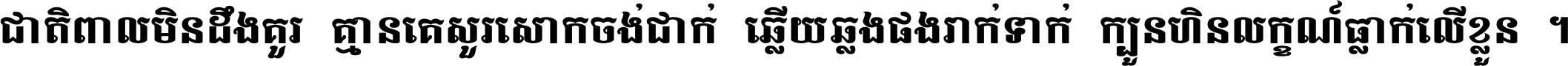 ជាតិ​ពាល​មិន​ដឹង​គួរ គ្មាន​គេ​សួរ​សោក​ចង់​ជាក់ ឆ្លើយ​ឆ្លង​ផង​រាក់​ទាក់​ ក្បួន​ហិន​លក្ខណ៍​ធ្លាក់​លើ​ខ្លួន ។