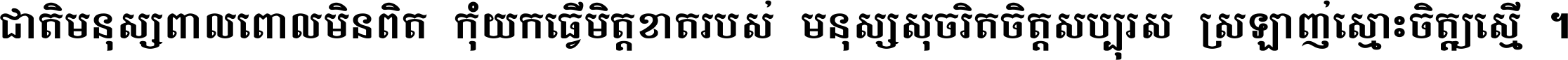 ជាតិ​មនុស្ស​ពាល​ពោល​មិន​ពិត កុំ​យក​ធ្វើ​មិត្ត​ខាត​របស់ មនុស្ស​សុចរិត​ចិត្ត​សប្បុរស ស្រឡាញ់​ស្មោះ​ចិត្ត​ឲ្យ​ស្មើ ។