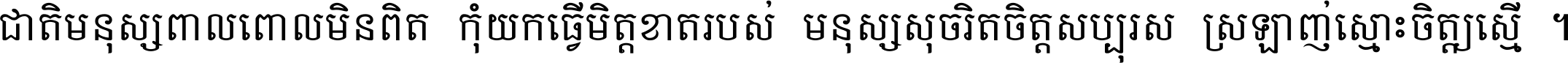 ជាតិ​មនុស្ស​ពាល​ពោល​មិន​ពិត កុំ​យក​ធ្វើ​មិត្ត​ខាត​របស់ មនុស្ស​សុចរិត​ចិត្ត​សប្បុរស ស្រឡាញ់​ស្មោះ​ចិត្ត​ឲ្យ​ស្មើ ។