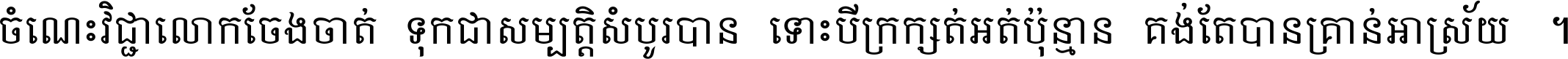ចំណេះ​វិជ្ជា​លោក​ចែង​ចាត់ ទុក​ជា​សម្បត្តិ​សំបូរ​បាន ទោះ​បី​ក្រក្សត់​អត់​ប៉ុន្មាន គង់​តែ​បាន​គ្រាន់​អាស្រ័យ ។