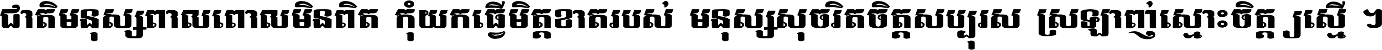 ជាតិ​មនុស្ស​ពាល​ពោល​មិន​ពិត កុំ​យក​ធ្វើ​មិត្ត​ខាត​របស់ មនុស្ស​សុចរិត​ចិត្ត​សប្បុរស ស្រឡាញ់​ស្មោះ​ចិត្ត​ឲ្យ​ស្មើ ។