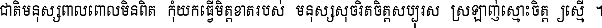 ជាតិ​មនុស្ស​ពាល​ពោល​មិន​ពិត កុំ​យក​ធ្វើ​មិត្ត​ខាត​របស់ មនុស្ស​សុចរិត​ចិត្ត​សប្បុរស ស្រឡាញ់​ស្មោះ​ចិត្ត​ឲ្យ​ស្មើ ។