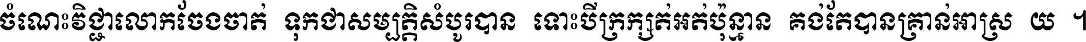 ចំណេះ​វិជ្ជា​លោក​ចែង​ចាត់ ទុក​ជា​សម្បត្តិ​សំបូរ​បាន ទោះ​បី​ក្រក្សត់​អត់​ប៉ុន្មាន គង់​តែ​បាន​គ្រាន់​អាស្រ័យ ។