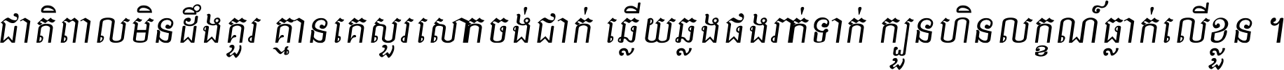 ជាតិ​ពាល​មិន​ដឹង​គួរ គ្មាន​គេ​សួរ​សោក​ចង់​ជាក់ ឆ្លើយ​ឆ្លង​ផង​រាក់​ទាក់​ ក្បួន​ហិន​លក្ខណ៍​ធ្លាក់​លើ​ខ្លួន ។