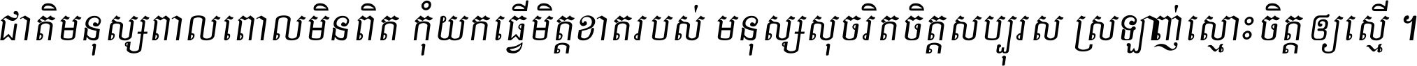 ជាតិ​មនុស្ស​ពាល​ពោល​មិន​ពិត កុំ​យក​ធ្វើ​មិត្ត​ខាត​របស់ មនុស្ស​សុចរិត​ចិត្ត​សប្បុរស ស្រឡាញ់​ស្មោះ​ចិត្ត​ឲ្យ​ស្មើ ។