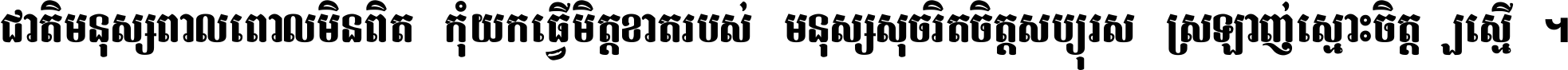 ជាតិ​មនុស្ស​ពាល​ពោល​មិន​ពិត កុំ​យក​ធ្វើ​មិត្ត​ខាត​របស់ មនុស្ស​សុចរិត​ចិត្ត​សប្បុរស ស្រឡាញ់​ស្មោះ​ចិត្ត​ឲ្យ​ស្មើ ។