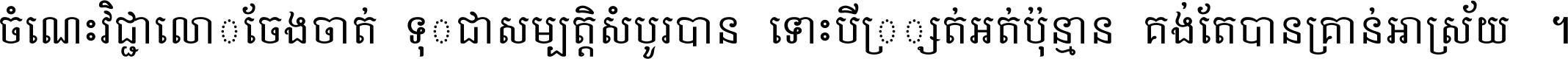 ចំណេះ​វិជ្ជា​លោក​ចែង​ចាត់ ទុក​ជា​សម្បត្តិ​សំបូរ​បាន ទោះ​បី​ក្រក្សត់​អត់​ប៉ុន្មាន គង់​តែ​បាន​គ្រាន់​អាស្រ័យ ។