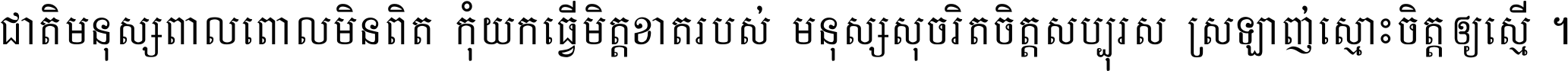 ជាតិ​មនុស្ស​ពាល​ពោល​មិន​ពិត កុំ​យក​ធ្វើ​មិត្ត​ខាត​របស់ មនុស្ស​សុចរិត​ចិត្ត​សប្បុរស ស្រឡាញ់​ស្មោះ​ចិត្ត​ឲ្យ​ស្មើ ។