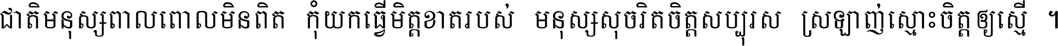 ជាតិ​មនុស្ស​ពាល​ពោល​មិន​ពិត កុំ​យក​ធ្វើ​មិត្ត​ខាត​របស់ មនុស្ស​សុចរិត​ចិត្ត​សប្បុរស ស្រឡាញ់​ស្មោះ​ចិត្ត​ឲ្យ​ស្មើ ។