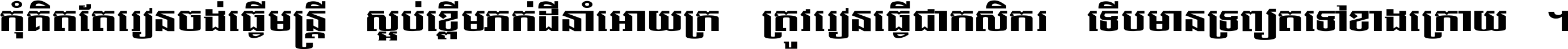 កុំ​គិត​តែ​រៀន​ចង់ធ្វើ​មន្ត្រី ស្អប់​ខ្ពើម​ភក់ដី​នាំអោយ​ក្រ ត្រូវ​រៀន​ធ្វើ​ជា​កសិករ ទើប​មានទ្រព្យ​ត​ទៅ​ខាង​ក្រោយ ។