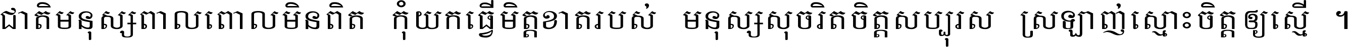 ជាតិ​មនុស្ស​ពាល​ពោល​មិន​ពិត កុំ​យក​ធ្វើ​មិត្ត​ខាត​របស់ មនុស្ស​សុចរិត​ចិត្ត​សប្បុរស ស្រឡាញ់​ស្មោះ​ចិត្ត​ឲ្យ​ស្មើ ។