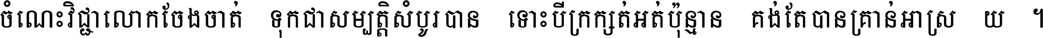 ចំណេះ​វិជ្ជា​លោក​ចែង​ចាត់ ទុក​ជា​សម្បត្តិ​សំបូរ​បាន ទោះ​បី​ក្រក្សត់​អត់​ប៉ុន្មាន គង់​តែ​បាន​គ្រាន់​អាស្រ័យ ។