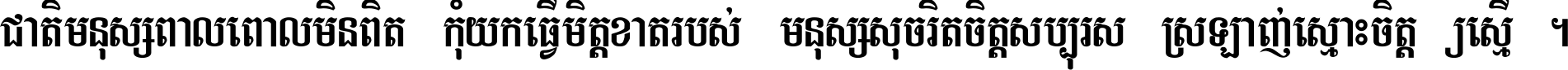 ជាតិ​មនុស្ស​ពាល​ពោល​មិន​ពិត កុំ​យក​ធ្វើ​មិត្ត​ខាត​របស់ មនុស្ស​សុចរិត​ចិត្ត​សប្បុរស ស្រឡាញ់​ស្មោះ​ចិត្ត​ឲ្យ​ស្មើ ។