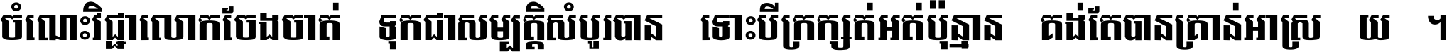 ចំណេះ​វិជ្ជា​លោក​ចែង​ចាត់ ទុក​ជា​សម្បត្តិ​សំបូរ​បាន ទោះ​បី​ក្រក្សត់​អត់​ប៉ុន្មាន គង់​តែ​បាន​គ្រាន់​អាស្រ័យ ។