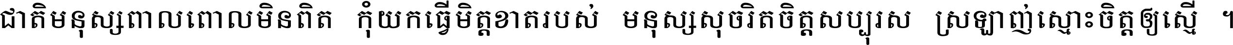 ជាតិ​មនុស្ស​ពាល​ពោល​មិន​ពិត កុំ​យក​ធ្វើ​មិត្ត​ខាត​របស់ មនុស្ស​សុចរិត​ចិត្ត​សប្បុរស ស្រឡាញ់​ស្មោះ​ចិត្ត​ឲ្យ​ស្មើ ។