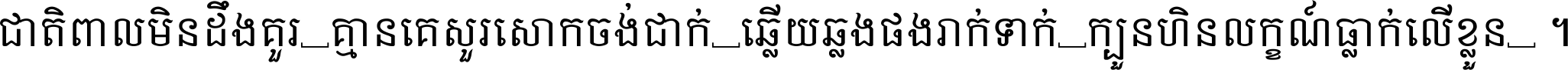 ជាតិ​ពាល​មិន​ដឹង​គួរ គ្មាន​គេ​សួរ​សោក​ចង់​ជាក់ ឆ្លើយ​ឆ្លង​ផង​រាក់​ទាក់​ ក្បួន​ហិន​លក្ខណ៍​ធ្លាក់​លើ​ខ្លួន ។