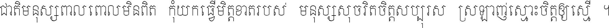 ជាតិ​មនុស្ស​ពាល​ពោល​មិន​ពិត កុំ​យក​ធ្វើ​មិត្ត​ខាត​របស់ មនុស្ស​សុចរិត​ចិត្ត​សប្បុរស ស្រឡាញ់​ស្មោះ​ចិត្ត​ឲ្យ​ស្មើ ។