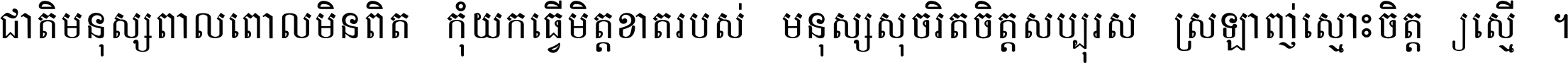 ជាតិ​មនុស្ស​ពាល​ពោល​មិន​ពិត កុំ​យក​ធ្វើ​មិត្ត​ខាត​របស់ មនុស្ស​សុចរិត​ចិត្ត​សប្បុរស ស្រឡាញ់​ស្មោះ​ចិត្ត​ឲ្យ​ស្មើ ។