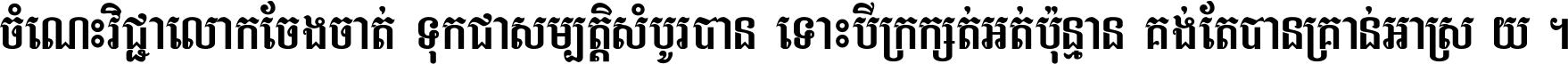 ចំណេះ​វិជ្ជា​លោក​ចែង​ចាត់ ទុក​ជា​សម្បត្តិ​សំបូរ​បាន ទោះ​បី​ក្រក្សត់​អត់​ប៉ុន្មាន គង់​តែ​បាន​គ្រាន់​អាស្រ័យ ។