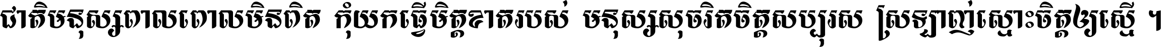 ជាតិ​មនុស្ស​ពាល​ពោល​មិន​ពិត កុំ​យក​ធ្វើ​មិត្ត​ខាត​របស់ មនុស្ស​សុចរិត​ចិត្ត​សប្បុរស ស្រឡាញ់​ស្មោះ​ចិត្ត​ឲ្យ​ស្មើ ។