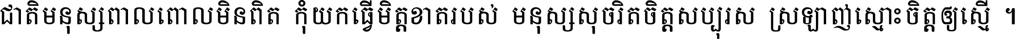 ជាតិ​មនុស្ស​ពាល​ពោល​មិន​ពិត កុំ​យក​ធ្វើ​មិត្ត​ខាត​របស់ មនុស្ស​សុចរិត​ចិត្ត​សប្បុរស ស្រឡាញ់​ស្មោះ​ចិត្ត​ឲ្យ​ស្មើ ។