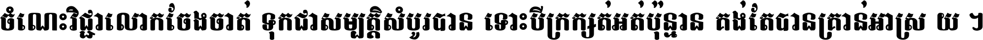 ចំណេះ​វិជ្ជា​លោក​ចែង​ចាត់ ទុក​ជា​សម្បត្តិ​សំបូរ​បាន ទោះ​បី​ក្រក្សត់​អត់​ប៉ុន្មាន គង់​តែ​បាន​គ្រាន់​អាស្រ័យ ។
