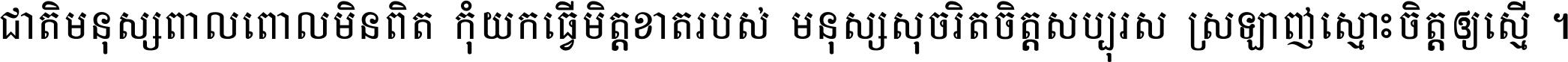 ជាតិ​មនុស្ស​ពាល​ពោល​មិន​ពិត កុំ​យក​ធ្វើ​មិត្ត​ខាត​របស់ មនុស្ស​សុចរិត​ចិត្ត​សប្បុរស ស្រឡាញ់​ស្មោះ​ចិត្ត​ឲ្យ​ស្មើ ។