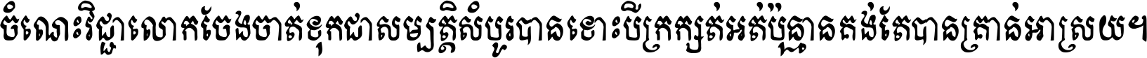 ចំណេះ​វិជ្ជា​លោក​ចែង​ចាត់ ទុក​ជា​សម្បត្តិ​សំបូរ​បាន ទោះ​បី​ក្រក្សត់​អត់​ប៉ុន្មាន គង់​តែ​បាន​គ្រាន់​អាស្រ័យ ។