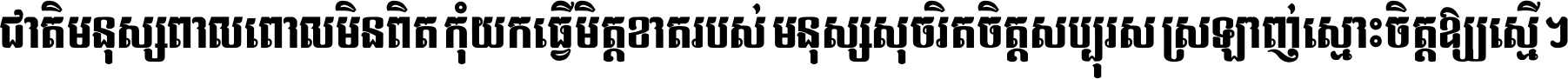 ជាតិ​មនុស្ស​ពាល​ពោល​មិន​ពិត កុំ​យក​ធ្វើ​មិត្ត​ខាត​របស់ មនុស្ស​សុចរិត​ចិត្ត​សប្បុរស ស្រឡាញ់​ស្មោះ​ចិត្ត​ឲ្យ​ស្មើ ។