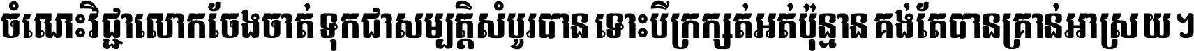 ចំណេះ​វិជ្ជា​លោក​ចែង​ចាត់ ទុក​ជា​សម្បត្តិ​សំបូរ​បាន ទោះ​បី​ក្រក្សត់​អត់​ប៉ុន្មាន គង់​តែ​បាន​គ្រាន់​អាស្រ័យ ។