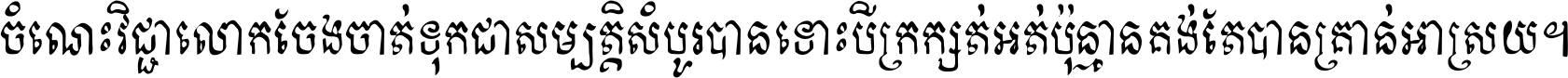 ចំណេះ​វិជ្ជា​លោក​ចែង​ចាត់ ទុក​ជា​សម្បត្តិ​សំបូរ​បាន ទោះ​បី​ក្រក្សត់​អត់​ប៉ុន្មាន គង់​តែ​បាន​គ្រាន់​អាស្រ័យ ។