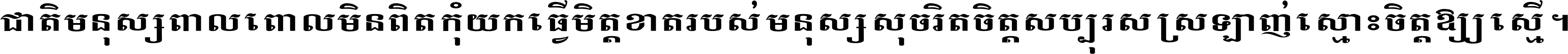 ជាតិ​មនុស្ស​ពាល​ពោល​មិន​ពិត កុំ​យក​ធ្វើ​មិត្ត​ខាត​របស់ មនុស្ស​សុចរិត​ចិត្ត​សប្បុរស ស្រឡាញ់​ស្មោះ​ចិត្ត​ឲ្យ​ស្មើ ។