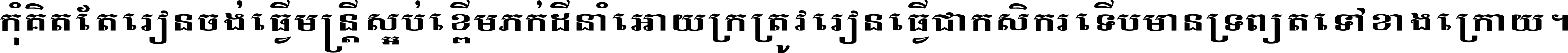 កុំ​គិត​តែ​រៀន​ចង់ធ្វើ​មន្ត្រី ស្អប់​ខ្ពើម​ភក់ដី​នាំអោយ​ក្រ ត្រូវ​រៀន​ធ្វើ​ជា​កសិករ ទើប​មានទ្រព្យ​ត​ទៅ​ខាង​ក្រោយ ។