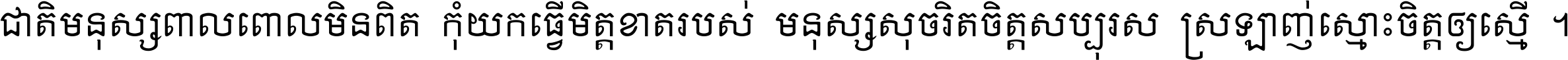 ជាតិ​មនុស្ស​ពាល​ពោល​មិន​ពិត កុំ​យក​ធ្វើ​មិត្ត​ខាត​របស់ មនុស្ស​សុចរិត​ចិត្ត​សប្បុរស ស្រឡាញ់​ស្មោះ​ចិត្ត​ឲ្យ​ស្មើ ។