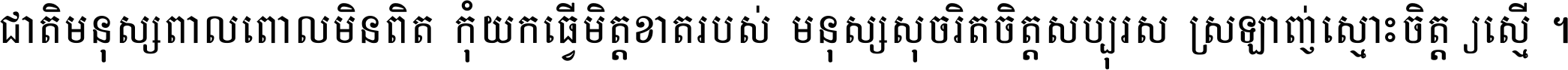 ជាតិ​មនុស្ស​ពាល​ពោល​មិន​ពិត កុំ​យក​ធ្វើ​មិត្ត​ខាត​របស់ មនុស្ស​សុចរិត​ចិត្ត​សប្បុរស ស្រឡាញ់​ស្មោះ​ចិត្ត​ឲ្យ​ស្មើ ។