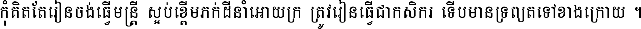 កុំ​គិត​តែ​រៀន​ចង់ធ្វើ​មន្ត្រី ស្អប់​ខ្ពើម​ភក់ដី​នាំអោយ​ក្រ ត្រូវ​រៀន​ធ្វើ​ជា​កសិករ ទើប​មានទ្រព្យ​ត​ទៅ​ខាង​ក្រោយ ។