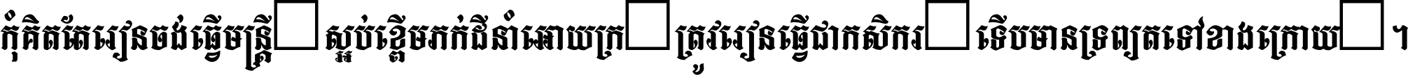 កុំ​គិត​តែ​រៀន​ចង់ធ្វើ​មន្ត្រី ស្អប់​ខ្ពើម​ភក់ដី​នាំអោយ​ក្រ ត្រូវ​រៀន​ធ្វើ​ជា​កសិករ ទើប​មានទ្រព្យ​ត​ទៅ​ខាង​ក្រោយ ។