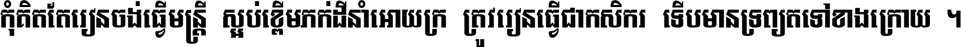 កុំ​គិត​តែ​រៀន​ចង់ធ្វើ​មន្ត្រី ស្អប់​ខ្ពើម​ភក់ដី​នាំអោយ​ក្រ ត្រូវ​រៀន​ធ្វើ​ជា​កសិករ ទើប​មានទ្រព្យ​ត​ទៅ​ខាង​ក្រោយ ។