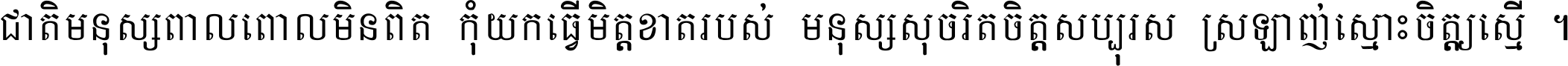 ជាតិ​មនុស្ស​ពាល​ពោល​មិន​ពិត កុំ​យក​ធ្វើ​មិត្ត​ខាត​របស់ មនុស្ស​សុចរិត​ចិត្ត​សប្បុរស ស្រឡាញ់​ស្មោះ​ចិត្ត​ឲ្យ​ស្មើ ។