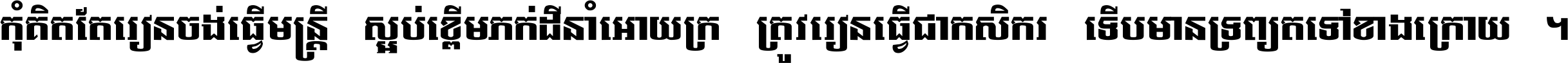 កុំ​គិត​តែ​រៀន​ចង់ធ្វើ​មន្ត្រី ស្អប់​ខ្ពើម​ភក់ដី​នាំអោយ​ក្រ ត្រូវ​រៀន​ធ្វើ​ជា​កសិករ ទើប​មានទ្រព្យ​ត​ទៅ​ខាង​ក្រោយ ។