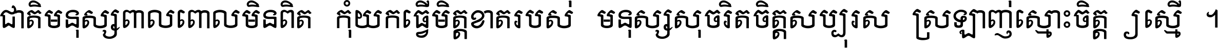 ជាតិ​មនុស្ស​ពាល​ពោល​មិន​ពិត កុំ​យក​ធ្វើ​មិត្ត​ខាត​របស់ មនុស្ស​សុចរិត​ចិត្ត​សប្បុរស ស្រឡាញ់​ស្មោះ​ចិត្ត​ឲ្យ​ស្មើ ។