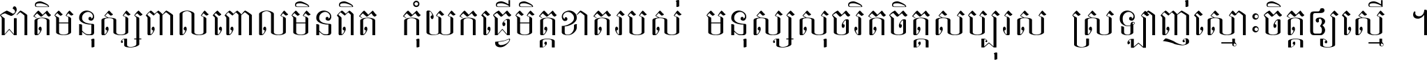 ជាតិ​មនុស្ស​ពាល​ពោល​មិន​ពិត កុំ​យក​ធ្វើ​មិត្ត​ខាត​របស់ មនុស្ស​សុចរិត​ចិត្ត​សប្បុរស ស្រឡាញ់​ស្មោះ​ចិត្ត​ឲ្យ​ស្មើ ។