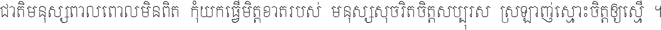 ជាតិ​មនុស្ស​ពាល​ពោល​មិន​ពិត កុំ​យក​ធ្វើ​មិត្ត​ខាត​របស់ មនុស្ស​សុចរិត​ចិត្ត​សប្បុរស ស្រឡាញ់​ស្មោះ​ចិត្ត​ឲ្យ​ស្មើ ។