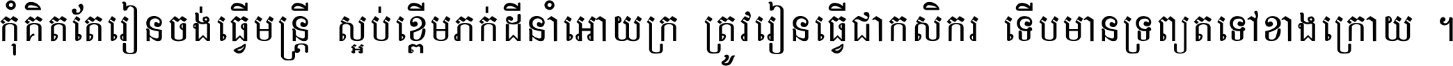 កុំ​គិត​តែ​រៀន​ចង់ធ្វើ​មន្ត្រី ស្អប់​ខ្ពើម​ភក់ដី​នាំអោយ​ក្រ ត្រូវ​រៀន​ធ្វើ​ជា​កសិករ ទើប​មានទ្រព្យ​ត​ទៅ​ខាង​ក្រោយ ។