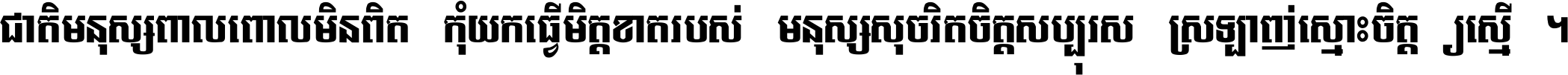ជាតិ​មនុស្ស​ពាល​ពោល​មិន​ពិត កុំ​យក​ធ្វើ​មិត្ត​ខាត​របស់ មនុស្ស​សុចរិត​ចិត្ត​សប្បុរស ស្រឡាញ់​ស្មោះ​ចិត្ត​ឲ្យ​ស្មើ ។