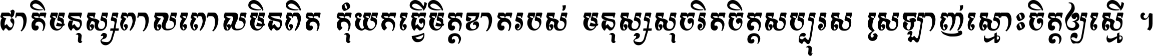 ជាតិ​មនុស្ស​ពាល​ពោល​មិន​ពិត កុំ​យក​ធ្វើ​មិត្ត​ខាត​របស់ មនុស្ស​សុចរិត​ចិត្ត​សប្បុរស ស្រឡាញ់​ស្មោះ​ចិត្ត​ឲ្យ​ស្មើ ។