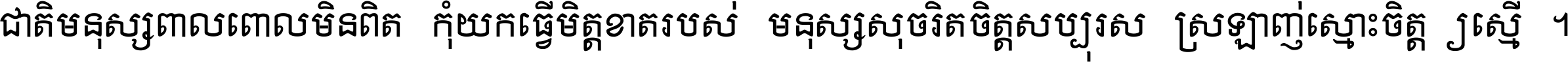 ជាតិ​មនុស្ស​ពាល​ពោល​មិន​ពិត កុំ​យក​ធ្វើ​មិត្ត​ខាត​របស់ មនុស្ស​សុចរិត​ចិត្ត​សប្បុរស ស្រឡាញ់​ស្មោះ​ចិត្ត​ឲ្យ​ស្មើ ។